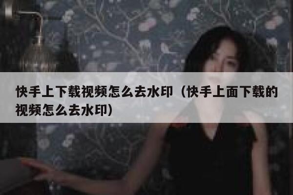 快手上下载视频怎么去水印（快手上面下载的视频怎么去水印） 第1张