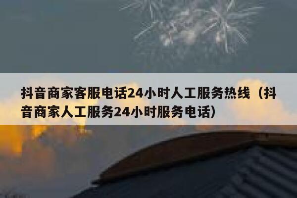 抖音商家客服电话24小时人工服务热线（抖音商家人工服务24小时服务电话） 第1张