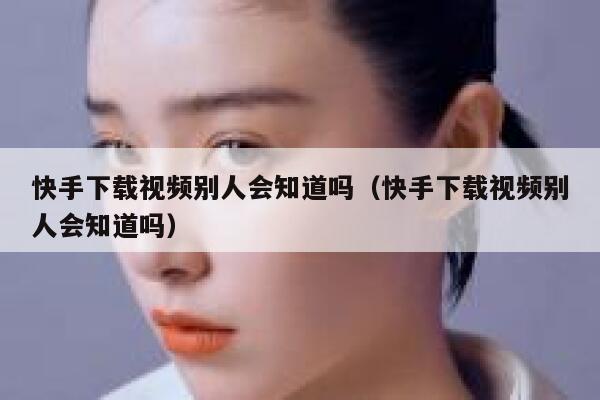 快手下载视频别人会知道吗（快手下载视频别人会知道吗） 第1张