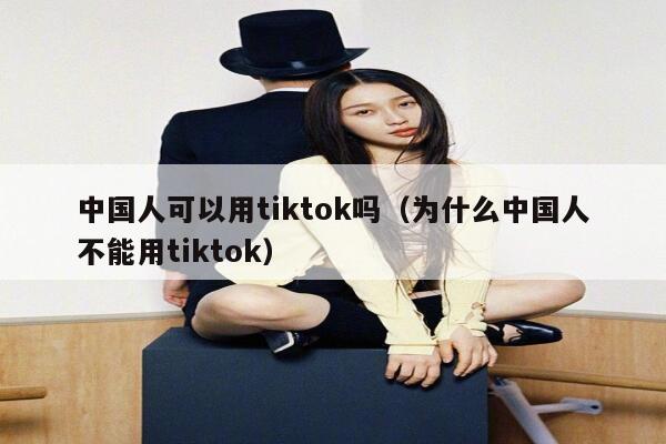 中国人可以用tiktok吗(为什么中国人不能用tiktok) 第1张 中国人可以用tiktok吗(为什么中国人不能用tiktok) 第1张