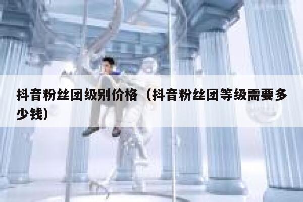 抖音粉丝团级别价格（抖音粉丝团等级需要多少钱） 第1张