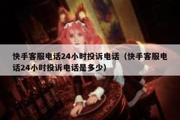 快手客服电话24小时投诉电话（快手客服电话24小时投诉电话是多少） 第1张