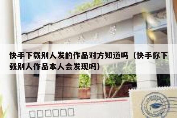 快手下载别人发的作品对方知道吗（快手你下载别人作品本人会发现吗） 第1张