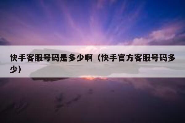 快手客服号码是多少啊（快手官方客服号码多少） 第1张
