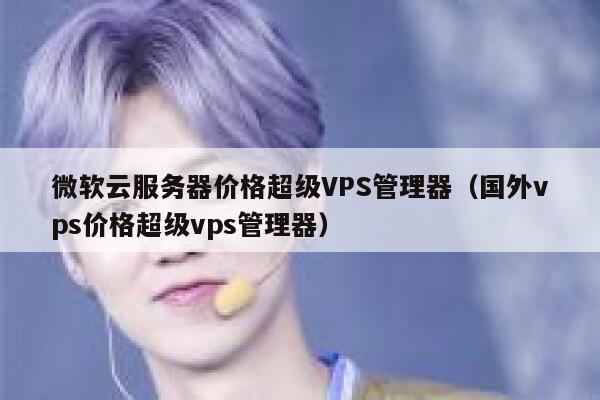 微软云服务器价格超级VPS管理器（国外vps价格超级vps管理器） 第1张
