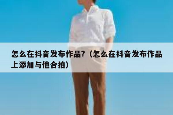 怎么在抖音发布作品?（怎么在抖音发布作品上添加与他合拍） 第1张