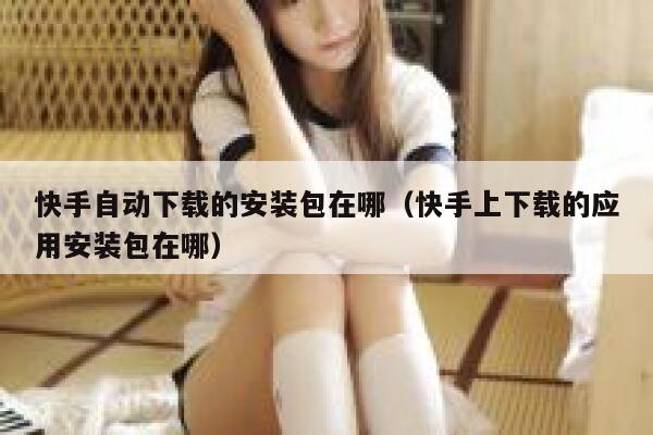 快手自动下载的安装包在哪（快手上下载的应用安装包在哪） 第1张