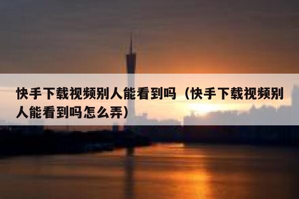 快手下载视频别人能看到吗（快手下载视频别人能看到吗怎么弄） 第1张
