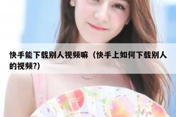 快手能下载别人视频嘛（快手上如何下载别人的视频?） 第1张