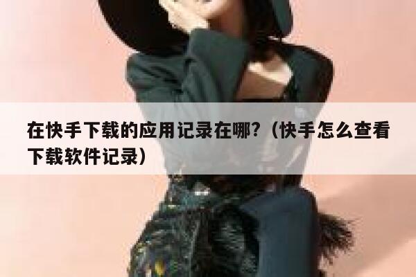 在快手下载的应用记录在哪?（快手怎么查看下载软件记录） 第1张