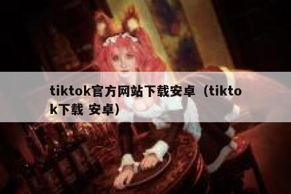 tiktok官方网站下载安卓（tiktok下载 安卓） 第1张