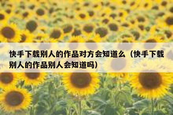 快手下载别人的作品对方会知道么（快手下载别人的作品别人会知道吗） 第1张