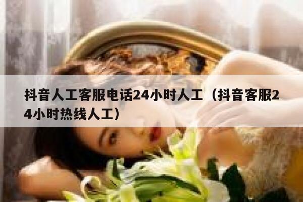 抖音人工客服电话24小时人工（抖音客服24小时热线人工） 第1张