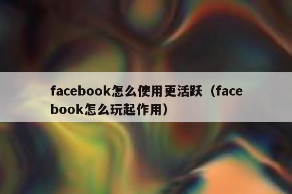 facebook怎么使用更活跃（facebook怎么玩起作用） 第1张