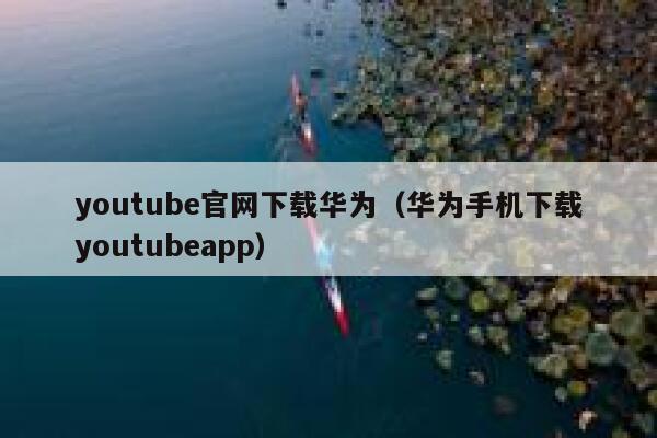 youtube官网下载华为（华为手机下载youtubeapp） 第1张