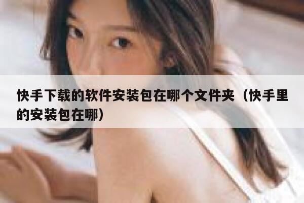 快手下载的软件安装包在哪个文件夹（快手里的安装包在哪） 第1张