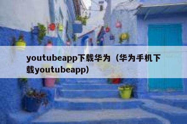 youtubeapp下载华为（华为手机下载youtubeapp） 第1张