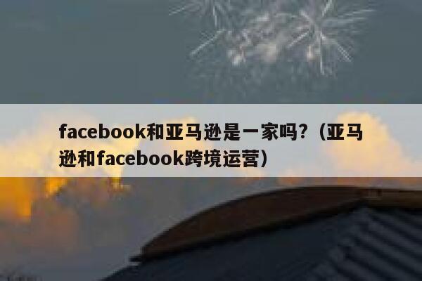 facebook和亚马逊是一家吗?（亚马逊和facebook跨境运营） 第1张