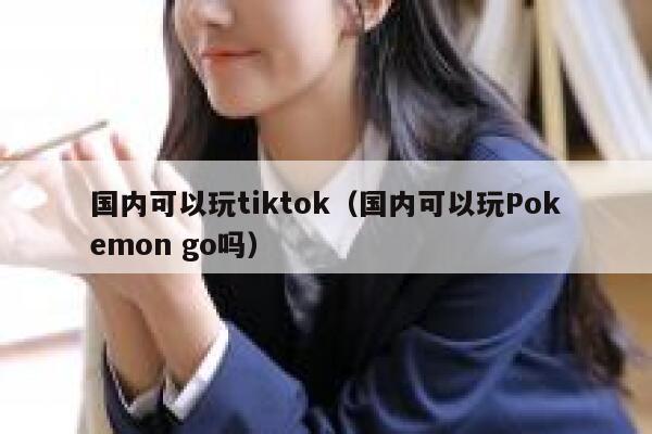 国内可以玩tiktok（国内可以玩Pokemon go吗） 第1张