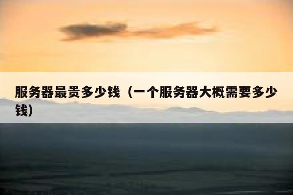 服务器最贵多少钱（一个服务器大概需要多少钱） 第1张