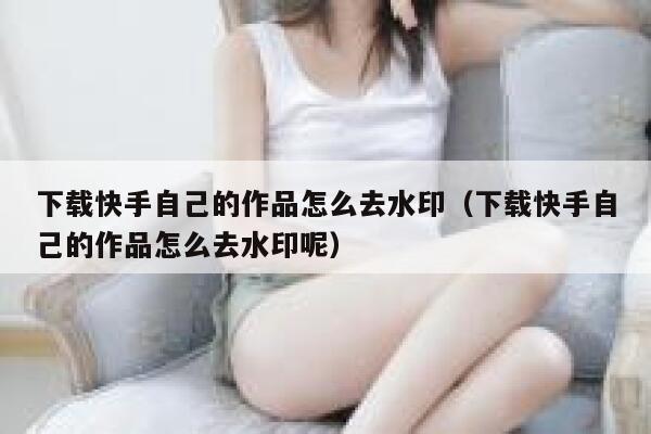 下载快手自己的作品怎么去水印（下载快手自己的作品怎么去水印呢） 第1张