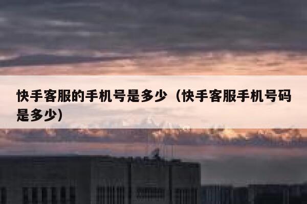快手客服的手机号是多少（快手客服手机号码是多少） 第1张