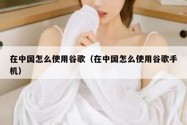 在中国怎么使用谷歌（在中国怎么使用谷歌手机） 第1张