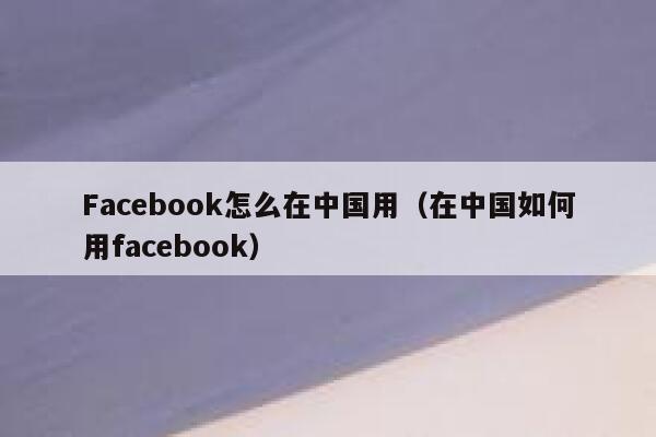 Facebook怎么在中国用（在中国如何用facebook） 第1张