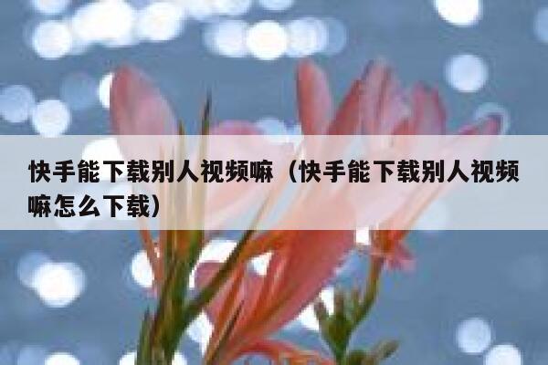 快手能下载别人视频嘛（快手能下载别人视频嘛怎么下载） 第1张