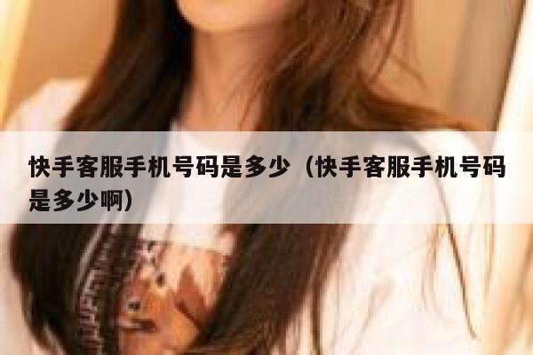 快手客服手机号码是多少（快手客服手机号码是多少啊） 第1张