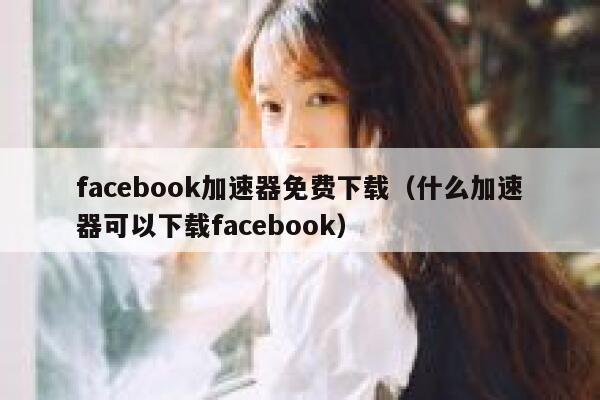facebook加速器免费下载（什么加速器可以下载facebook） 第1张