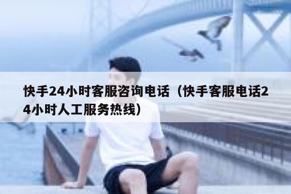 快手24小时客服咨询电话（快手客服电话24小时人工服务热线） 第1张