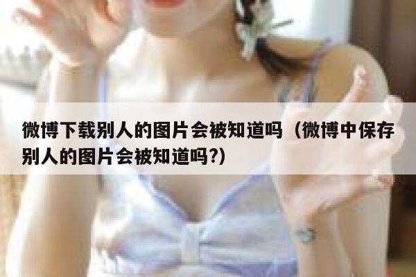 微博下载别人的图片会被知道吗（微博中保存别人的图片会被知道吗?） 第1张
