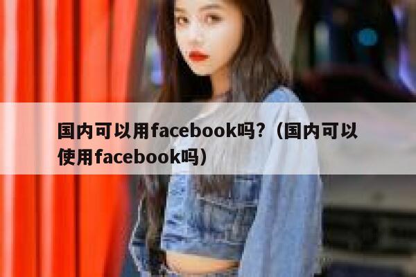 国内可以用facebook吗?（国内可以使用facebook吗） 第1张