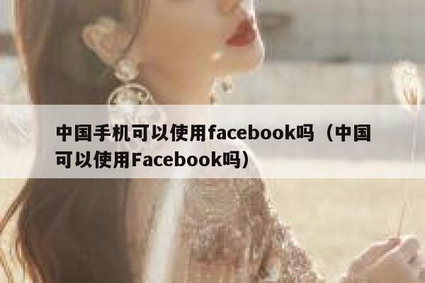中国手机可以使用facebook吗（中国可以使用Facebook吗） 第1张
