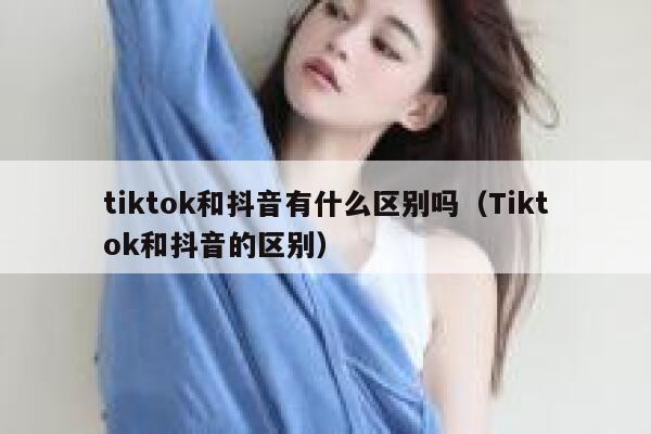tiktok和抖音有什么区别吗（Tiktok和抖音的区别） 第1张