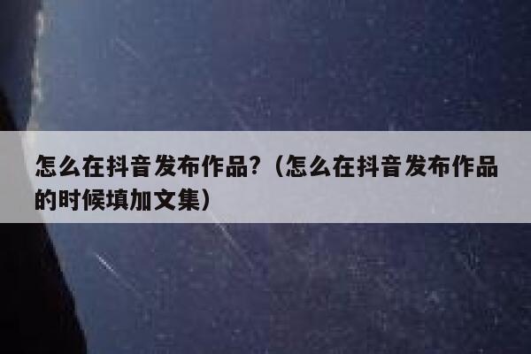 怎么在抖音发布作品?（怎么在抖音发布作品的时候填加文集） 第1张