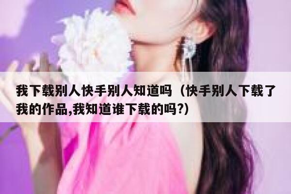 我下载别人快手别人知道吗（快手别人下载了我的作品,我知道谁下载的吗?） 第1张