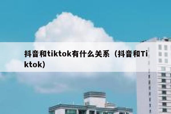 抖音和tiktok有什么关系（抖音和Tiktok） 第1张