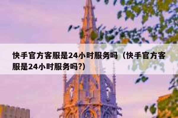 快手官方客服是24小时服务吗（快手官方客服是24小时服务吗?） 第1张