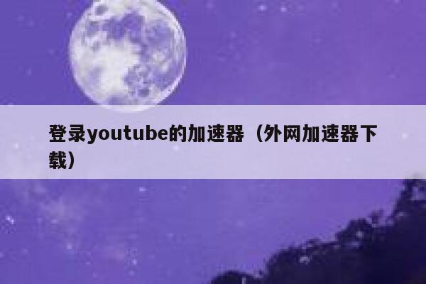 登录youtube的加速器（外网加速器下载） 第1张