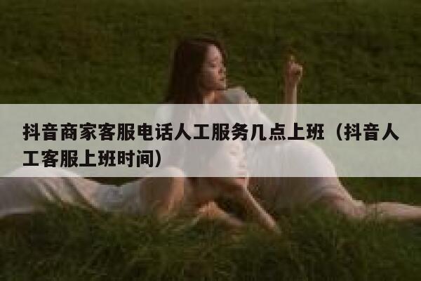 抖音商家客服电话人工服务几点上班（抖音人工客服上班时间） 第1张