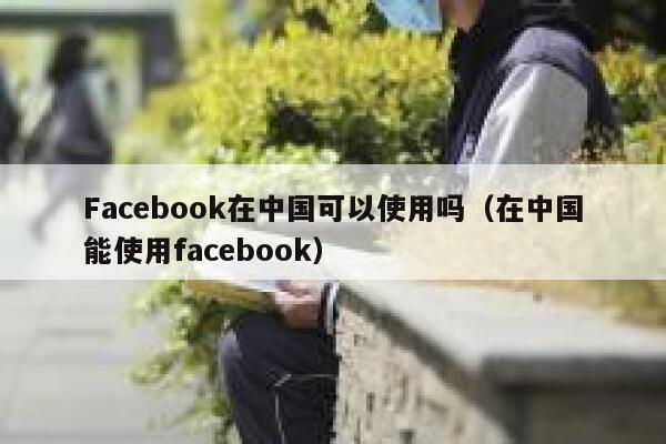 Facebook在中国可以使用吗（在中国能使用facebook） 第1张
