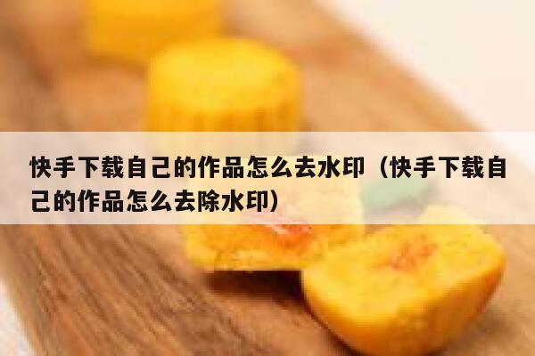 快手下载自己的作品怎么去水印（快手下载自己的作品怎么去除水印） 第1张