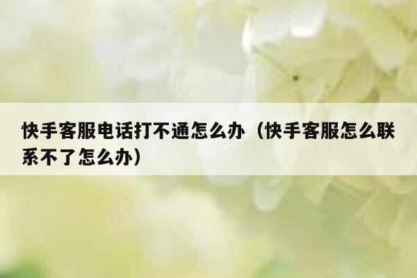 快手客服电话打不通怎么办（快手客服怎么联系不了怎么办） 第1张