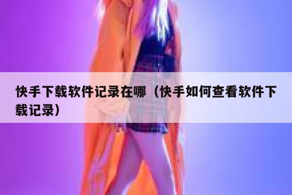 快手下载软件记录在哪（快手如何查看软件下载记录） 第1张