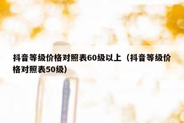 抖音等级价格对照表60级以上（抖音等级价格对照表50级） 第1张