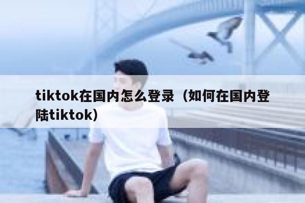 tiktok在国内怎么登录（如何在国内登陆tiktok） 第1张