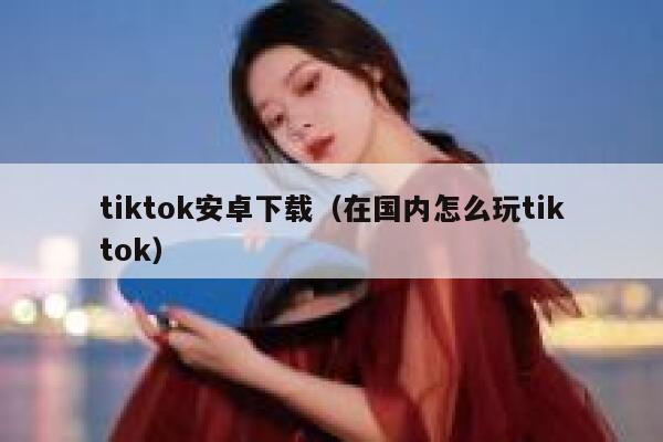 tiktok安卓下载（在国内怎么玩tiktok） 第1张