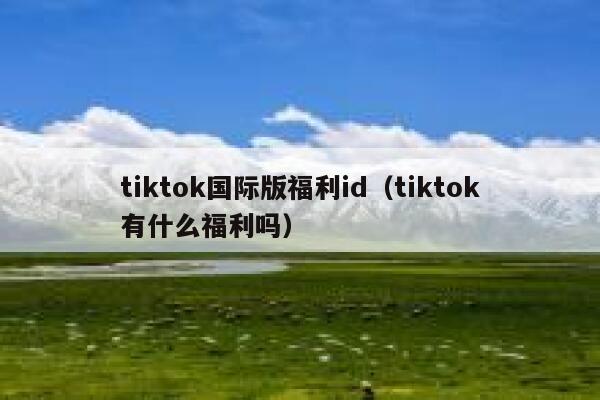 tiktok国际版福利id(tiktok有什么福利吗) 第1张 tiktok国际版福利id(tiktok有什么福利吗) 第1张